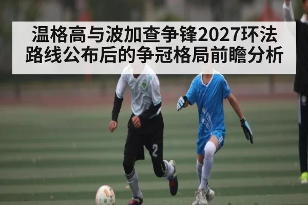 温格高与波加查争锋2027环法路线公布后的争冠格局前瞻分析